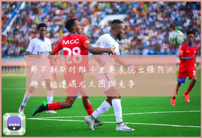 那不勒斯对维卡里奥表现出强烈兴趣可能遭遇尤文图斯竞争