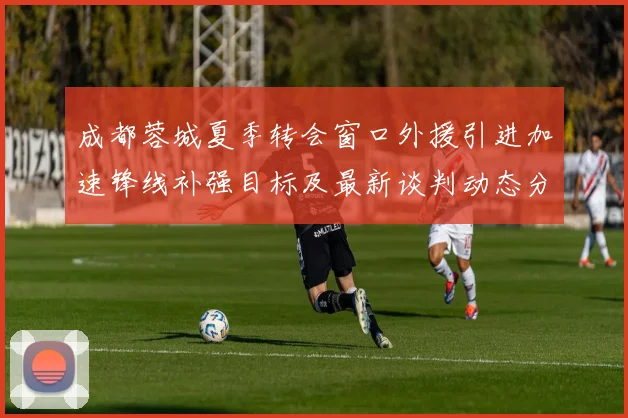成都蓉城夏季转会窗口外援引进加速锋线补强目标及最新谈判动态分析