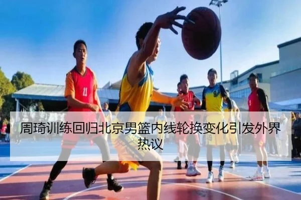 周琦训练回归北京男篮内线轮换变化引发外界热议